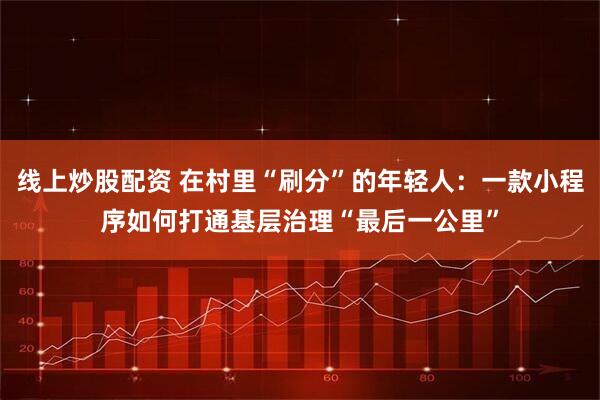 线上炒股配资 在村里“刷分”的年轻人：一款小程序如何打通基层治理“最后一公里”