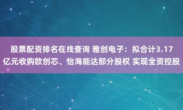 股票配资排名在线查询 雅创电子：拟合计3.17亿元收购欧创芯、怡海能达部分股权 实现全资控股