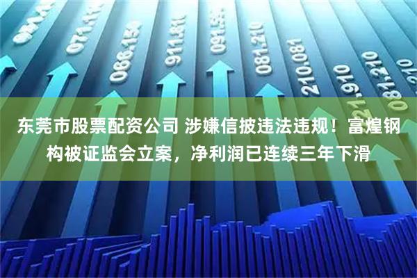 东莞市股票配资公司 涉嫌信披违法违规！富煌钢构被证监会立案，净利润已连续三年下滑