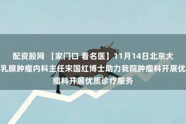 配资股网 【家门口 看名医】11月14日北京大学肿瘤医院乳腺肿瘤内科主任宋国红博士助力我院肿瘤科开展优质诊疗服务