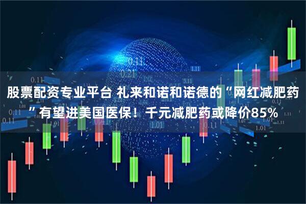 股票配资专业平台 礼来和诺和诺德的“网红减肥药”有望进美国医保！千元减肥药或降价85%