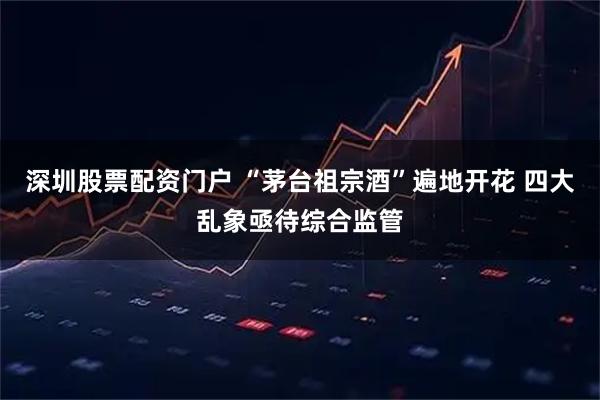 深圳股票配资门户 “茅台祖宗酒”遍地开花 四大乱象亟待综合监管