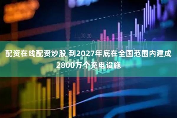 配资在线配资炒股 到2027年底在全国范围内建成2800万个充电设施