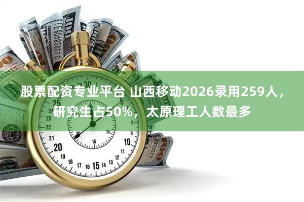 股票配资专业平台 山西移动2026录用259人，研究生占50%，太原理工人数最多