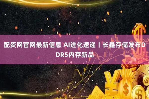 配资网官网最新信息 AI进化速递丨长鑫存储发布DDR5内存新品