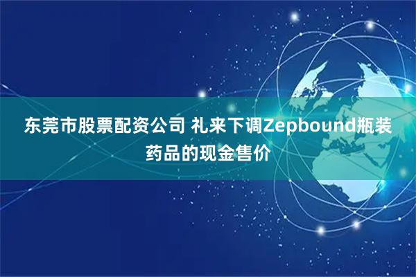 东莞市股票配资公司 礼来下调Zepbound瓶装药品的现金售价