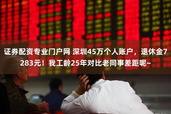 证券配资专业门户网 深圳45万个人账户，退休金7283元！我工龄25年对比老同事差距呢~