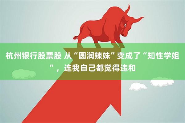 杭州银行股票股 从“圆润辣妹”变成了“知性学姐”，连我自己都觉得违和