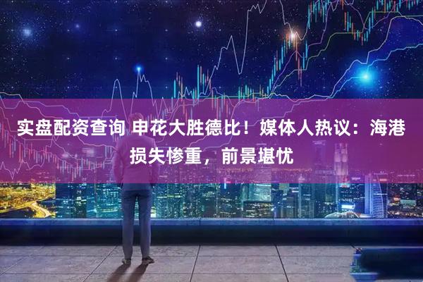 实盘配资查询 申花大胜德比!媒体人热议:海港损失惨重,前景堪忧