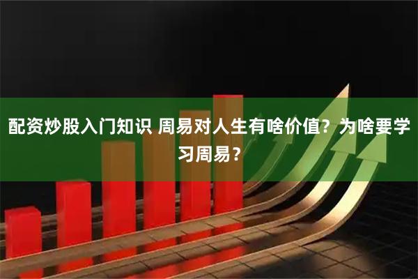 配资炒股入门知识 周易对人生有啥价值？为啥要学习周易？