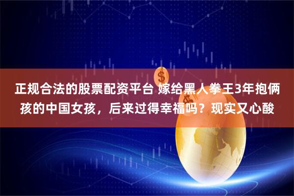 正规合法的股票配资平台 嫁给黑人拳王3年抱俩孩的中国女孩，后来过得幸福吗？现实又心酸