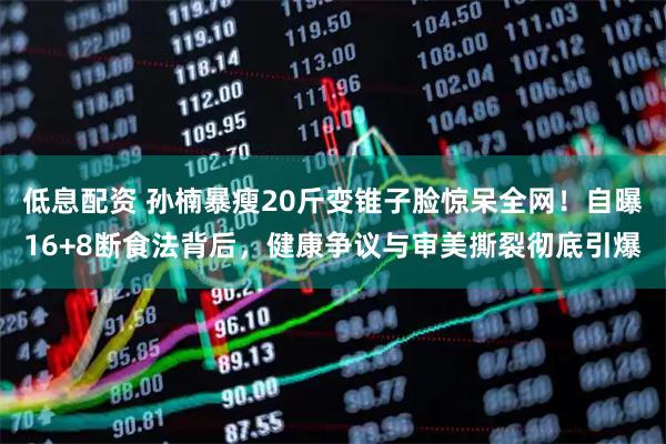 低息配资 孙楠暴瘦20斤变锥子脸惊呆全网！自曝16+8断食法背后，健康争议与审美撕裂彻底引爆