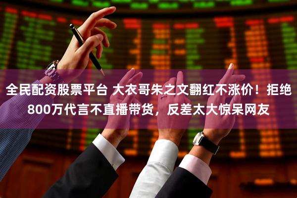 全民配资股票平台 大衣哥朱之文翻红不涨价！拒绝800万代言不直播带货，反差太大惊呆网友