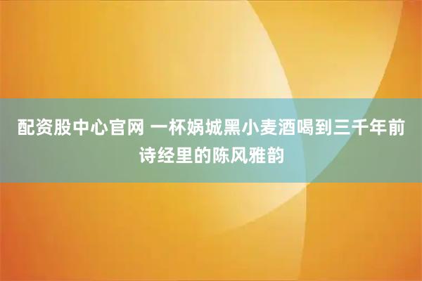 配资股中心官网 一杯娲城黑小麦酒喝到三千年前诗经里的陈风雅韵