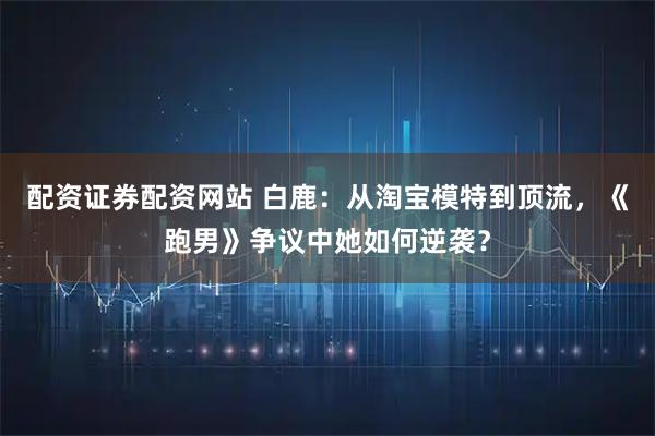 配资证券配资网站 白鹿：从淘宝模特到顶流，《跑男》争议中她如何逆袭？