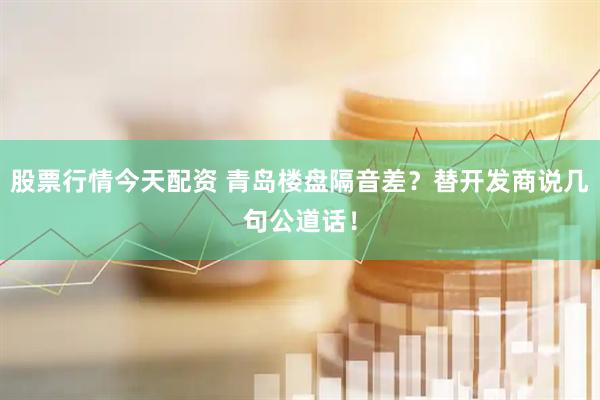 股票行情今天配资 青岛楼盘隔音差？替开发商说几句公道话！