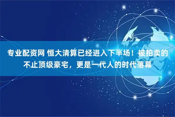 专业配资网 恒大清算已经进入下半场！被拍卖的不止顶级豪宅，更是一代人的时代落幕