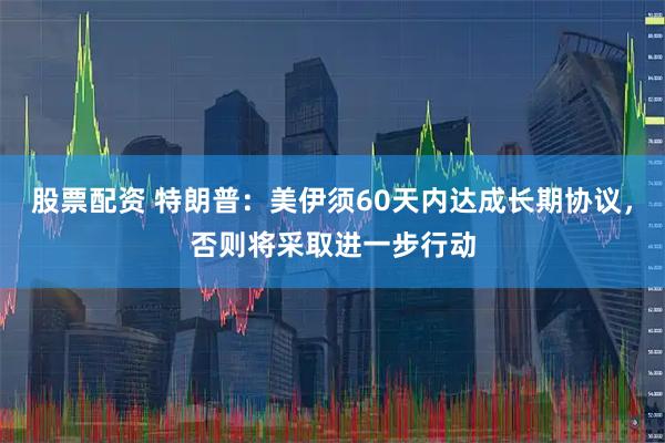 股票配资 特朗普：美伊须60天内达成长期协议，否则将采取进一步行动