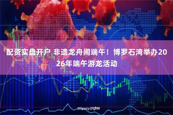 配资实盘开户 非遗龙舟闹端午！博罗石湾举办2026年端午游龙活动