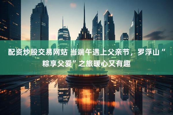 配资炒股交易网站 当端午遇上父亲节，罗浮山“粽享父爱”之旅暖心又有趣