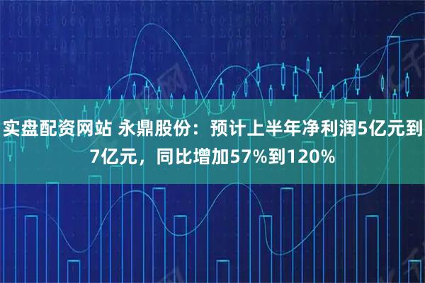 实盘配资网站 永鼎股份：预计上半年净利润5亿元到7亿元，同比增加57%到120%
