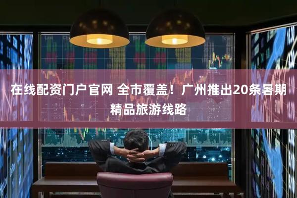 在线配资门户官网 全市覆盖!广州推出20条暑期精品旅游线路