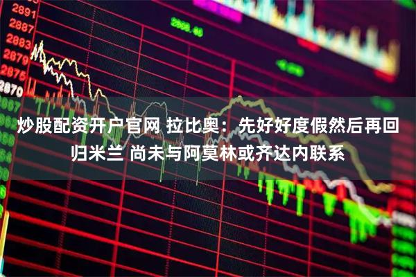 炒股配资开户官网 拉比奥：先好好度假然后再回归米兰 尚未与阿莫林或齐达内联系