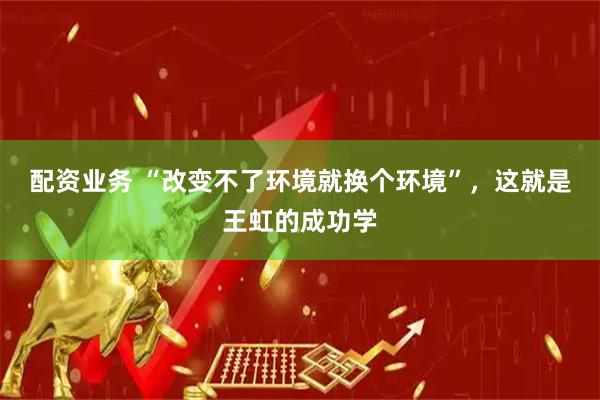 配资业务 “改变不了环境就换个环境”，这就是王虹的成功学